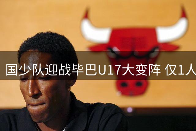 国少队迎战毕巴U17大变阵 仅1人连续首发引关注