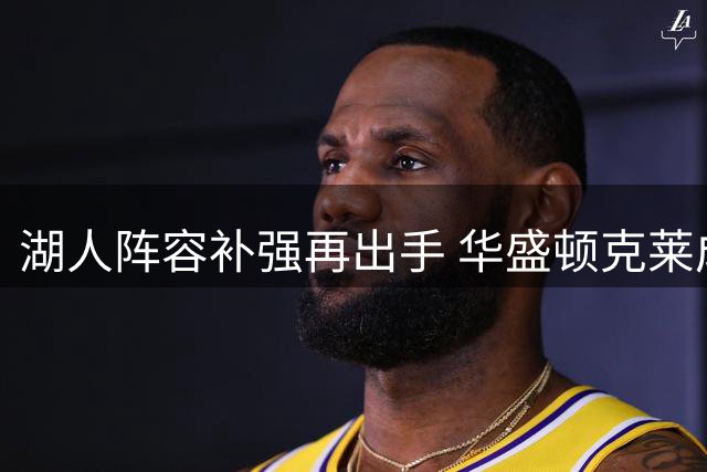 湖人阵容补强再出手 华盛顿克莱成最新目标 布朗尼面临严峻考验